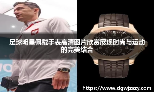 足球明星佩戴手表高清图片欣赏展现时尚与运动的完美结合